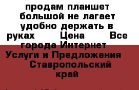 продам планшет большой не лагает удобно держать в руках!!!! › Цена ­ 2 - Все города Интернет » Услуги и Предложения   . Ставропольский край